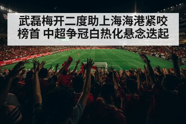 武磊梅开二度助上海海港紧咬榜首 中超争冠白热化悬念迭起